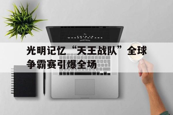 开云体育平台安全吗-光明记忆“天王战队”全球争霸赛引爆全场
